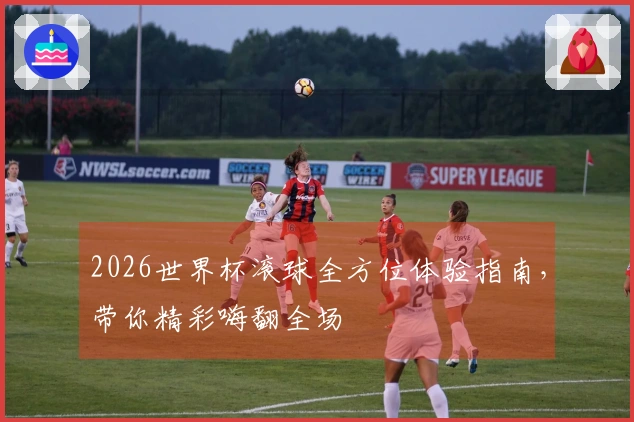 2026世界杯滚球全方位体验指南，带你精彩嗨翻全场