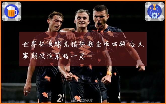 世界杯滚球竞猜热潮全面回顾 各大赛期投注策略一览